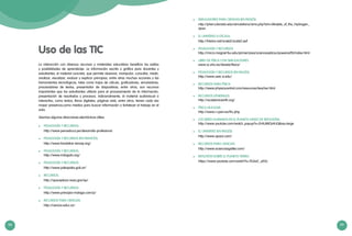 98 99
Uso de las TIC
La interacción con diversos recursos y materiales educativos beneficia los estilos
y posibilidades de aprendizaje. La información escrita o gráfica para docentes y
estudiantes, el material concreto, que permite observar, manipular, consultar, medir,
analizar, visualizar, evaluar y explicar principios, entre otras muchas acciones y las
herramientas tecnológicas, tales como hojas de cálculo, graficadores, simuladores,
procesadores de textos, presentador de diapositivas, entre otros, son recursos
importantes que los estudiantes utilizan para el procesamiento de la información,
presentación de resultados y procesos. Adicionalmente, el material audiovisual o
interactivo, como textos, libros digitales, páginas web, entre otros, tienen cada vez
mayor presencia,como medios para buscar información o fortalecer el trabajo en el
aula.
Veamos algunas direcciones electrónicas útiles:
	 PEDAGOGÍA Y RECURSOS:
http://www.perueduca.pe/desarrollo-profesional
	 PEDAGOGÍA Y RECURSOS (EN FRANCÉS):
http://www.fondation-lamap.org/
	 PEDAGOGÍA Y RECURSOS:
http://www.indagala.org/
	 PEDAGOGÍA Y RECURSOS:
http://www.pakapaka.gob.ar/
	 RECURSOS:
http://spaceplace.nasa.gov/sp/
	 PEDAGOGÍA Y RECURSOS:
http://www.principia-malaga.com/p/
	 RECURSOS PARA CIENCIAS:
http://ciencia.educ.ar/
	 SIMULADORES PARA CIENCIAS (EN INGLÉS):
http://phet.colorado.edu/simulations/sims.php?sim=Models_of_the_Hydrogen_
Atom
	 EL UNIVERSO A ESCALA:
http://htwins.net/scale2/scale2.swf
	 PEDAGOGÍA Y RECURSOS:
http://micro.magnet.fsu.edu/primer/java/scienceopticsu/powersof10/index.html
	 LIBRO DE FÍSICA CON SIMULACIONES:
www.sc.ehu.es/sbweb/fisica/
	 PEDAGOGÍA Y RECURSOS (EN INGLÉS):
http://www.ssec.si.edu/
	 RECURSOS PARA FÍSICA:
http://www.physicscentral.com/resources/teacher.html
	 RECURSOS GENERALES:
http://academicearth.org/
	 FÍSICA NUCLEAR:
http://www.i-cpan.es/lhc.php
	 LOS SERES HUMANOS EN EL PLANETA (VIDEO DE REFLEXIÓN):
http://www.youtube.com/watch_popup?v=2HiUMlOz4UQ&vq=large
	 EL UNIVERSO (EN INGLËS):
http://www.space.com/
	 RECURSOS PARA CIENCIAS:
http://www.acienciasgalilei.com/
	 REFLEXIÓN SOBRE EL PLANETA TIERRA:
https://www.youtube.com/watch?v=7b3wC_yi55c
 