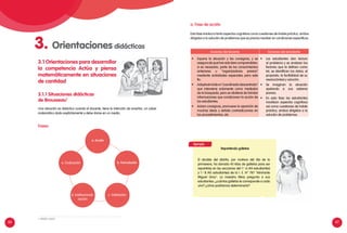 66 67
3.1.1 Situaciones didácticas
de Brousseau1
3.1 Orientaciones para desarrollar
la competencia Actúa y piensa
matemáticamente en situaciones
de cantidad
Acciones del docente Acciones del estudiante
•	 Expone la situación y las consignas, y se
aseguradequehansidobiencomprendidas:
si es necesario, parte de los conocimientos
anteriores u “organizadores previos”
mediante actividades especiales para este
fin.
•	 Adoptaelroldeun“coordinadordescentrado”
que interviene solamente como mediador
de la búsqueda, pero se abstiene de brindar
informaciones que condicionen la acción de
los estudiantes.
•	 Aclara consignas, promueve la aparición de
muchas ideas y señala contradicciones en
los procedimientos, etc.
•	 Los estudiantes dan lectura
al problema y se analizan los
factores que la definen como
tal, se identifican los datos, el
propósito, la factibilidad de su
resolución(es) y solución.
•	 Se imaginan la situación
apelando a sus saberes
previos.
•	 En esta fase los estudiantes
movilizan aspectos cognitivos
así como cuestiones de índole
práctica, ambos dirigidos a la
solución de problemas.
Ejemplo
Repartiendo galletas
El alcalde del distrito, por motivos del día de la
primavera, ha donado 45 kilos de galletas para ser
repartidas en las secciones del 1.o
A (44 estudiantes)
y 1.o
B (45 estudiantes) de la I. E. N° 787 "Almirante
Miguel Grau". La maestra Mery pregunta a sus
estudiantes: ¿cuántas galletas le corresponde a cada
uno? ¿cómo podríamos determinarlo?
Una situación es didáctica cuando el docente, tiene la intención de enseñar, un saber
matemático dado explícitamente y debe darse en un medio.
a. Fase de acción
Esta fase involucra tanto aspectos cognitivos como cuestiones de índole práctica, ambos
dirigidos a la solución de problemas que es preciso resolver en condiciones específicas.
Fases:
3. Orientaciones didácticas
e. Evaluación
d. Institucionali-
zación
b. Formulación
a. Acción
c. Validación
1. MINEDU (2007)
 