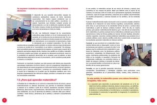 10 11
Se requieren ciudadanos responsables y conscientes al tomar
decisiones
El desarrollo de una sociedad democrática requiere de
ciudadanos participativos capaces de tomar decisiones
responsables. Esto implica superar problemas que no
son exclusivamente los de orden político y económico. Un
aspecto importante, que atraviesa cualquier proceso de
democratización, es el de la distribución equitativa del poder.
Ella implica mayores canales de participación de la población
en la toma de decisiones en todos los niveles.
Por ello, una distribución desigual de los conocimientos
matemáticos juega también un rol en la estructuración de la
sociedad, en la construcción de una democracia real. Por una
parte, existe una tendencia a fundar el poder en la matemática,
en la demostración, en la invocación al razonamiento y hasta
la intimidación por la actividad matemática. Por otro lado,
mientras más se complejiza nuestra sociedad, un número cada vez mayor de decisiones
se toman en nombre de la “racionalidad, el uso óptimo y conveniente”. Sin embargo,
esta racionalidad parece ser propiedad de los expertos, en tanto la gran mayoría de la
población permanece alejada de ella; mientras más científica es la política, entendida
en términos amplios que incluyen, por ejemplo las decisiones económicas, menor es
la posibilidad de regulación democrática de la sociedad, pues el individuo no tiene
suficientemente asegurado el acceso al conocimiento, y así el ciudadano puede perder
su derecho a la decisión.
Finalmente, es importante considerar que toda persona está dotada para desarrollar
aprendizajes matemáticos de forma natural; y que sus competencias matemáticas se
van desarrollando de manera progresiva en la educación formal y no formal. Asimismo,
decimos que la persona redescubre y construye sus conocimientos científicos con
la ayuda de la matemática en el sentido que las disciplinas científicas usan como
lenguaje y representación de lo factual los códigos, procesos y conceptos de un cuerpo
de conocimiento matemático.
1.2 ¿Para qué aprender matemática?
La finalidad de la matemática en el currículo es desarrollar formas de actuar y pensar
matemáticamente en diversas situaciones que permitan al estudiante interpretar
e intervenir en la realidad a partir de la intuición, planteando supuestos, haciendo
inferencias, deducciones, argumentaciones, demostraciones, formas de comunicar y
otras habilidades, así como el desarrollo de métodos y actitudes útiles para ordenar,
cuantificar, medir hechos y fenómenos de la realidad, e intervenir conscientemente
sobre ella.
En ese sentido, la matemática escapa de ser ciencia de números y espacio para
convertirse en una manera de pensar. Mejor que definirla como la ciencia de los
números, es acercarse a ella en la visión de un pensamiento organizado, formalizado
y abstracto, capaz de recoger elementos y relaciones de la realidad, discriminándolas
de aquellas percepciones y creencias basadas en los sentidos y de las vicisitudes
cotidianas.
El pensar matemáticamente implica reconocerlo como un proceso complejo y dinámico
resultante de la interacción de varios factores (cognitivos, socioculturales, afectivos,
entre otros), el cual promueve en los estudiantes formas de actuar y construir ideas
matemáticas a partir de diversos contextos (Cantoral 2013). Por ello, en nuestra
práctica, para pensar matemáticamente tenemos que ir más allá de los fundamentos
de la matemática y la práctica exclusiva de los matemáticos y entender que se trata de
aproximarnos a todas las formas posibles de razonar, formular hipótesis, demostrar,
construir, organizar, comunicar, resolver problemas matemáticos que provienen de un
contexto cotidiano, social, laboral o científico, entre otros. A partir de ello, se espera que
los estudiantes aprendan matemática en diversos sentidos:
Funcional, ya que encontrará en la matemática herra-
mientas básicas para su desempeño social y la toma
de decisiones que orientan su proyecto de vida. Es de
destacar aquí la contribución de la matemática a cues-
tiones tan relevantes como: los fenómenos políticos,
económicos, ambientales, de infraestructuras, trans-
portes, movimientos poblacionales; los problemas del
tráfico en las ciudades; la necesidad y formación de
profesionales cualificados; los suministros básicos; el
diseño de parques y jardines; la provisión de alimen-
tos; la economía familiar o la formación en cultura ma-
temática de las nuevas generaciones.
Formativo, ya que le permitirá desarrollar estructuras
conceptuales, procedimientos y estrategias cognitivas tanto particulares como
generales, características de un pensamiento abierto, creativo, crítico, autónomo y
divergente.
En este sentido, la matemática posee unos valores formativos
innegables, tales como:
	
La capacidad para desarrollar el pensamiento del estudiante con el fin de
determinar hechos, establecer relaciones, deducir consecuencias, y, en definitiva,
potenciar el razonamiento y la capacidad de acción simbólica, el espíritu crítico,
la tendencia a la exhaustividad, el inconformismo, la curiosidad, la persistencia,
la incredulidad, la autonomía, la rigurosidad, la imaginación, la creatividad, la
sistematicidad, etc.
 
