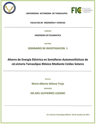                           UNIVERSIDAD  AUTONOMA  DE TAMAULIPAS            FACULTAD DE  INGENIERIA Y CIENCIASCARRERAINGENIERIA EN TELAMATICAMATERIASEMINARIO DE INVESTIGACION  1Ahorro de Energía Eléctrica en Semáforos Automovilísticos de cd.victoria Tamaulipas México Mediante Celdas Solares AlumnoMario Alberto Atilano TrejoPROFESORDR.JOEL GUITIERREZ LOZANO                                                                                               Cd. Victoria Tamaulipas México  05 de octubre de 2011<br />INDICE<br />I.-INTRODUCCION…………………………………………………………………………………………………………………    3<br />II.-PLANTEAMIENTO DEL PROBLEMA…………………………………………………………………………………….   4<br />III.-ANTECEDENTES…………………………………………………………………………………………………………………. 5,6<br />IV.-BIBLIOGRAFIA……………………………………………………………………………………………………………………  6<br />V.-Anexos ……………………………………………………………………………………………………………………………….  7<br />I.- INTRODUCCION<br />Con la  Importancia de buscar Fuentes Alternativas  de Energía hoy en Día  En los procesos cotidianos, Este proyecto de Seminario de Investigación  tiene como alcance implementar paneles solares con un circuito en los semáforos automovilísticos de Cd. Victoria Tamaulipas México, Esto se pretende  tener una fuente Mixta de energía para el funcionamiento del  Semáforo, El cual permitirá aprovechar al máximo  una fuente de  Energía natural como la es Sol mediante paneles solares y el uso de energía eléctrica.<br />Aun con el alcance de los paneles solares  como fuente de Energía hoy en día, no se pretende sustituir el consumo  de Energía Eléctrica en los semáforos de  Cd. Victoria, considerando las limitaciones y bondades de la energía solar con respecto a los cambios climatológicos de Cd. Victoria , se pretende tener dos fuentes directas de Energía  tanto la Energía solar  y la Energía Eléctrica para el Funcionamiento del Semáforo dando como resultado un ahorro económico para la sociedad y un menor impacto Ambiental al utilizar Energía natural como lo es la energía solar mediante paneles solares.<br />Con esto Proyecto se llevara una convergencia con las Energía solar y la Energía Eléctrica en los semáforos Automovilísticos  de Cd. Victoria Tamaulipas México manteniendo integra la infraestructura actual  y solo implementando un panel solar con su circuito en los semáforos actuales.<br />                                                                                                                                                                       Pag.3<br />II. PLANTEAMIENTO  DEL PROBLEMA<br />Hoy en día se cuenta con diferentes tecnologías usadas para el ahorro de energía en los semáforos automovilísticos en muchos partes del mundo, supliendo los componentes del los mismo, hasta usar al 100% los paneles solares para su funcionamiento. Esto es una alternativa 100% sustentable más aun el costo elevado de cambiar toda la infraestructura de los semáforos ya establecidos es un punto importante para buscar algunas alternativas, es ahí el propósito de esta investigación el cual busca aminorar el impacto social, Ambiental  y económico de los mismos usando la infraestructura ya establecida en conjunto con un dispositivo generado con el proyecto a realizar.<br />En Cd. Victoria Se cuenta con 114 sistemas de Semáforos  desde semáforos destelladores  y  cruceros con diferentes   usando Leds, focos incandescentes y flechas de led con diferentes consumos de energía cada uno, mas es importante destacar que aun en Cd. Victoria  todos los sistemas   son alimentados por energía Eléctrica y no existe ningún con un panel solar como fuente de energía. <br />Con el propósito de muestra de investigación se buscara obtener  la cantidad total de energía eléctrica de un solo semáforo sin panel solar y el consumo de un semáforo con fuente de energía mixta (Panel Solar/energía eléctrica) basado en un panel solar y el circuito el cual alternara las dos fuentes de energía. Esto arrojara como resultado el ahorro de energía eléctrica  lo cual se proyectara en  el ámbito social, económico de la ciudad.<br />Pag.4<br />III. ANTECEDENTES<br />Alumbrado público solar <br />Calentadores solares para albercas <br />Calentadores solares para el hogar (reducir el consumo de gas o electricidad) <br />Calentadores solares industriales<br />Paneles solares para lugares sin luz (autocontenidos)<br />Paneles solares para interconexión con red eléctrica <br />Iluminación ecológica con LEDS <br />Sistemas eólicos / energía eólica <br />Desarrollos de proyectos autosustentables (residenciales e industriales)<br />Como se ve existen muchos métodos de obtener energía de forma alternativa a la tradicional y en las cuales son empleados hoy en día.<br />Se tiene ya referencia de Lugares implementando paneles solares para  generar energía para diferentes labores cotidianas.<br />En un pueblo de la tercera región, llamado El Salado, localizado como a 90 Kms  al interior de Chañaral, camino al mineral de El Salvador, se están implementando semáforos alimentados con paneles solares.  Véase en imagen  1<br />Imagen 1  “semáforos alimentados con paneles solares”<br />En México también se está implementando estas tecnologías  directamente en los semáforos<br />Los equipos se utilizan con éxito en algunas calles de Pachuca y Progreso de Obregón, Hidalgo, entidad donde ya operan semáforos mediante plantas con turbinas eólicas y celdas solares que sustituyen a las tradicionales plantas eléctricas, cuyo funcionamiento se basa en la quema de carbón.<br />En el DF, se espera que próximamente se instalen estos semáforos en la Delegación Miguel Hidalgo. Diversos fraccionamientos, estacionamientos de carga en Guadalajara y Monterrey, así como una asociación hotelera en la Ciudad de México, han adoptado semáforos ecológicos en una versión más pequeña, especial para ese tipo de lugares véase Imagen 2.<br />Pag.5<br />Imagen 2 “Operan semáforos con energía limpia”<br />IV. Bibliografía<br />Salgado R. C  (2011) Semáforos alimentados con energía solar. Recuperado el  4 Agosto 2008, Del sitio Web Regio 4: http://www.region15.cl/pwnz/1020<br />(2011)Soluciones para reducir consumo eléctrico y de combustibles. Recuperado el  13 de abril 2011, Del sitio  Paneles solares: http://www.panelessolares.com.mx/<br />(2011) Operan semáforos con energía limpia. Recuperado el 14 de enero 2008, Del sitio Universia Noticias México: http://noticias.universia.net.mx/ciencia-nn-tt/noticia/2008/01/14/26481/operan-semaforos-energia-limpia.html<br /> Pág. 6<br />VI. Anexos<br />Glosario:<br />Panel solar: Un panel solar es un módulo que aprovecha la energía de la radiación solar. El término comprende a los colectores solares utilizados para producir agua caliente (usualmente doméstica) y a los paneles fotovoltaicos utilizados para generar electricidad.<br />Energía Solar: La energía solar es la energía obtenida mediante la captación de la luz y el calor emitidos por el Sol.<br />LED: Un led  []quot;
diodo emisor de luzquot;
, también quot;
diodo luminosoquot;
) es un diodo semiconductor que emite luz.<br />lámpara incandescente :Una lámpara incandescente es un dispositivo que produce luz mediante el calentamiento par efecto Joule de un filamento metálico, en la actualidad wolframio, hasta ponerlo al rojo blanco, mediante el paso de corriente eléctrica.<br />IMÁGENES PANELES SOLARES:<br />IMÁGENES DE SEMAFOROS  CON PANELES SOLARES:<br /> <br /> Pag.7<br />