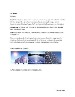 VII. Anexos

Glosario:

Panel solar: Un panel solar es un módulo que aprovecha la energía de la radiación solar. El
término comprende a los colectores solares utilizados para producir agua caliente
(usualmente doméstica) y a los paneles fotovoltaicos utilizados para generar electricidad.

Energía Solar: La energía solar es la energía obtenida mediante la captación de la luz y el
calor emitidos por el Sol.

LED: Un led"diodo emisor de luz", también "diodo luminoso") es un diodosemiconductor
que emite luz.

lámpara incandescente :Una lámpara incandescente es un dispositivo que produce luz
mediante el calentamiento par efecto Joule de un filamento metálico, en la actualidad
wolframio, hasta ponerlo al rojo blanco, mediante el paso de corriente eléctrica.



IMÁGENES PANELES SOLARES:




IMÁGENES DE SEMAFOROS CON PANELES SOLARES:




                                                                              Página 18 de 23
 