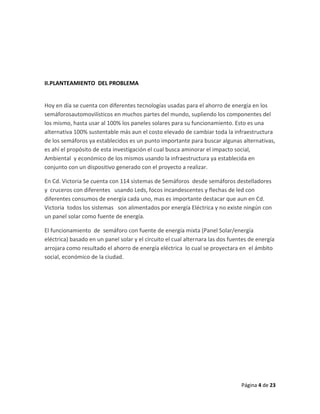 II.PLANTEAMIENTO DEL PROBLEMA


Hoy en día se cuenta con diferentes tecnologías usadas para el ahorro de energía en los
semáforosautomovilísticos en muchos partes del mundo, supliendo los componentes del
los mismo, hasta usar al 100% los paneles solares para su funcionamiento. Esto es una
alternativa 100% sustentable más aun el costo elevado de cambiar toda la infraestructura
de los semáforos ya establecidos es un punto importante para buscar algunas alternativas,
es ahí el propósito de esta investigación el cual busca aminorar el impacto social,
Ambiental y económico de los mismos usando la infraestructura ya establecida en
conjunto con un dispositivo generado con el proyecto a realizar.

En Cd. Victoria Se cuenta con 114 sistemas de Semáforos desde semáforos destelladores
y cruceros con diferentes usando Leds, focos incandescentes y flechas de led con
diferentes consumos de energía cada uno, mas es importante destacar que aun en Cd.
Victoria todos los sistemas son alimentados por energía Eléctrica y no existe ningún con
un panel solar como fuente de energía.

El funcionamiento de semáforo con fuente de energía mixta (Panel Solar/energía
eléctrica) basado en un panel solar y el circuito el cual alternara las dos fuentes de energía
arrojara como resultado el ahorro de energía eléctrica lo cual se proyectara en el ámbito
social, económico de la ciudad.




                                                                                Página 4 de 23
 