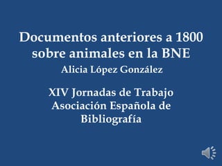 Documentos anteriores a 1800
sobre animales en la BNE
Alicia López González

XIV Jornadas de Trabajo
Asociación Española de
Bibliografía

 