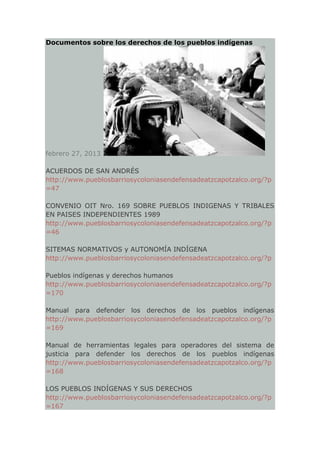 Documentos sobre los derechos de los pueblos indígenas




febrero 27, 2013

ACUERDOS DE SAN ANDRÉS
http://www.pueblosbarriosycoloniasendefensadeatzcapotzalco.org/?p
=47

CONVENIO OIT Nro. 169 SOBRE PUEBLOS INDIGENAS Y TRIBALES
EN PAISES INDEPENDIENTES 1989
http://www.pueblosbarriosycoloniasendefensadeatzcapotzalco.org/?p
=46

SITEMAS NORMATIVOS y AUTONOMÍA INDÍGENA
http://www.pueblosbarriosycoloniasendefensadeatzcapotzalco.org/?p

Pueblos indígenas y derechos humanos
http://www.pueblosbarriosycoloniasendefensadeatzcapotzalco.org/?p
=170

Manual para defender los derechos de los pueblos indígenas
http://www.pueblosbarriosycoloniasendefensadeatzcapotzalco.org/?p
=169

Manual de herramientas legales para operadores del sistema de
justicia para defender los derechos de los pueblos indígenas
http://www.pueblosbarriosycoloniasendefensadeatzcapotzalco.org/?p
=168

LOS PUEBLOS INDÍGENAS Y SUS DERECHOS
http://www.pueblosbarriosycoloniasendefensadeatzcapotzalco.org/?p
=167
 