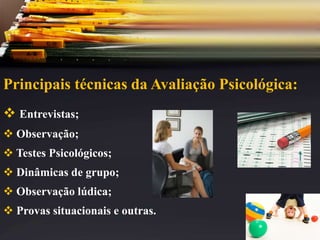 Principais técnicas da Avaliação Psicológica:
 Entrevistas;
 Observação;
 Testes Psicológicos;
 Dinâmicas de grupo;
 Observação lúdica;
 Provas situacionais e outras.
 