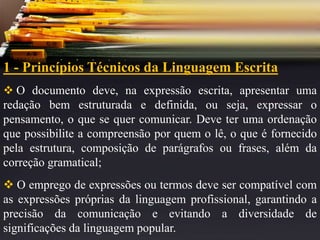 1 - Princípios Técnicos da Linguagem Escrita
 O documento deve, na expressão escrita, apresentar uma
redação bem estruturada e definida, ou seja, expressar o
pensamento, o que se quer comunicar. Deve ter uma ordenação
que possibilite a compreensão por quem o lê, o que é fornecido
pela estrutura, composição de parágrafos ou frases, além da
correção gramatical;
 O emprego de expressões ou termos deve ser compatível com
as expressões próprias da linguagem profissional, garantindo a
precisão da comunicação e evitando a diversidade de
significações da linguagem popular.
 
