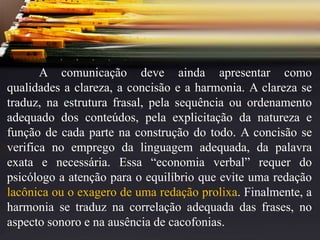 A comunicação deve ainda apresentar como
qualidades a clareza, a concisão e a harmonia. A clareza se
traduz, na estrutura frasal, pela sequência ou ordenamento
adequado dos conteúdos, pela explicitação da natureza e
função de cada parte na construção do todo. A concisão se
verifica no emprego da linguagem adequada, da palavra
exata e necessária. Essa “economia verbal” requer do
psicólogo a atenção para o equilíbrio que evite uma redação
lacônica ou o exagero de uma redação prolixa. Finalmente, a
harmonia se traduz na correlação adequada das frases, no
aspecto sonoro e na ausência de cacofonias.
 