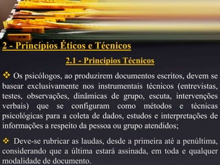 2 - Princípios Éticos e Técnicos
2.1 - Princípios Técnicos
 Os psicólogos, ao produzirem documentos escritos, devem se
basear exclusivamente nos instrumentais técnicos (entrevistas,
testes, observações, dinâmicas de grupo, escuta, intervenções
verbais) que se configuram como métodos e técnicas
psicológicas para a coleta de dados, estudos e interpretações de
informações a respeito da pessoa ou grupo atendidos;
 Deve-se rubricar as laudas, desde a primeira até a penúltima,
considerando que a última estará assinada, em toda e qualquer
modalidade de documento.
 