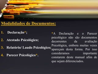 Modalidades de Documentos:
1. Declaração*;
2. Atestado Psicológico;
3. Relatório/ Laudo Psicológico;
4. Parecer Psicológico*.
*A Declaração e o Parecer
psicológico não são documentos
decorrentes da avaliação
Psicológica, embora muitas vezes
apareçam desta forma. Por isso
consideramos importante
constarem deste manual afim de
que sejam diferenciados.
 
