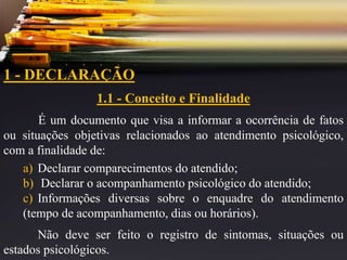 1 - DECLARAÇÃO
1.1 - Conceito e Finalidade
É um documento que visa a informar a ocorrência de fatos
ou situações objetivas relacionados ao atendimento psicológico,
com a finalidade de:
a) Declarar comparecimentos do atendido;
b) Declarar o acompanhamento psicológico do atendido;
c) Informações diversas sobre o enquadre do atendimento
(tempo de acompanhamento, dias ou horários).
Não deve ser feito o registro de sintomas, situações ou
estados psicológicos.
 