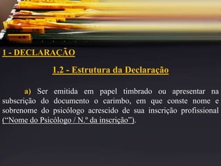 1 - DECLARAÇÃO
1.2 - Estrutura da Declaração
a) Ser emitida em papel timbrado ou apresentar na
subscrição do documento o carimbo, em que conste nome e
sobrenome do psicólogo acrescido de sua inscrição profissional
(“Nome do Psicólogo / N.º da inscrição”).
 