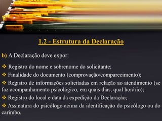1.2 - Estrutura da Declaração
b) A Declaração deve expor:
 Registro do nome e sobrenome do solicitante;
 Finalidade do documento (comprovação/comparecimento);
 Registro de informações solicitadas em relação ao atendimento (se
faz acompanhamento psicológico, em quais dias, qual horário);
 Registro do local e data da expedição da Declaração;
 Assinatura do psicólogo acima da identificação do psicólogo ou do
carimbo.
 