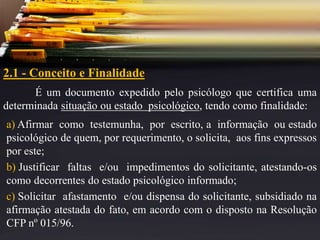2.1 - Conceito e Finalidade
É um documento expedido pelo psicólogo que certifica uma
determinada situação ou estado psicológico, tendo como finalidade:
a) Afirmar como testemunha, por escrito, a informação ou estado
psicológico de quem, por requerimento, o solicita, aos fins expressos
por este;
b) Justificar faltas e/ou impedimentos do solicitante, atestando-os
como decorrentes do estado psicológico informado;
c) Solicitar afastamento e/ou dispensa do solicitante, subsidiado na
afirmação atestada do fato, em acordo com o disposto na Resolução
CFP nº 015/96.
 