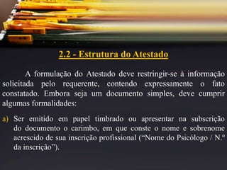 2.2 - Estrutura do Atestado
A formulação do Atestado deve restringir-se à informação
solicitada pelo requerente, contendo expressamente o fato
constatado. Embora seja um documento simples, deve cumprir
algumas formalidades:
a) Ser emitido em papel timbrado ou apresentar na subscrição
do documento o carimbo, em que conste o nome e sobrenome
acrescido de sua inscrição profissional (“Nome do Psicólogo / N.º
da inscrição”).
 