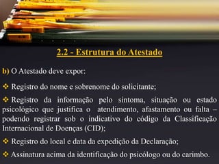 2.2 - Estrutura do Atestado
b) O Atestado deve expor:
 Registro do nome e sobrenome do solicitante;
 Registro da informação pelo sintoma, situação ou estado
psicológico que justifica o atendimento, afastamento ou falta –
podendo registrar sob o indicativo do código da Classificação
Internacional de Doenças (CID);
 Registro do local e data da expedição da Declaração;
 Assinatura acima da identificação do psicólogo ou do carimbo.
 