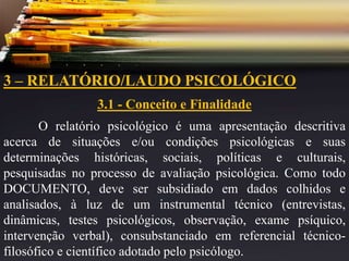 3 – RELATÓRIO/LAUDO PSICOLÓGICO
3.1 - Conceito e Finalidade
O relatório psicológico é uma apresentação descritiva
acerca de situações e/ou condições psicológicas e suas
determinações históricas, sociais, políticas e culturais,
pesquisadas no processo de avaliação psicológica. Como todo
DOCUMENTO, deve ser subsidiado em dados colhidos e
analisados, à luz de um instrumental técnico (entrevistas,
dinâmicas, testes psicológicos, observação, exame psíquico,
intervenção verbal), consubstanciado em referencial técnico-
filosófico e científico adotado pelo psicólogo.
 