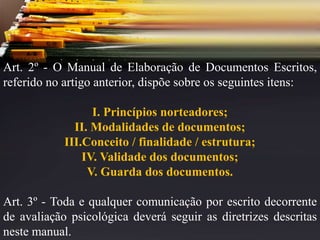 Art. 2º - O Manual de Elaboração de Documentos Escritos,
referido no artigo anterior, dispõe sobre os seguintes itens:
I. Princípios norteadores;
II. Modalidades de documentos;
III.Conceito / finalidade / estrutura;
IV. Validade dos documentos;
V. Guarda dos documentos.
Art. 3º - Toda e qualquer comunicação por escrito decorrente
de avaliação psicológica deverá seguir as diretrizes descritas
neste manual.
 