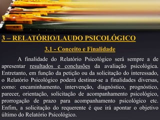 3 – RELATÓRIO/LAUDO PSICOLÓGICO
3.1 - Conceito e Finalidade
A finalidade do Relatório Psicológico será sempre a de
apresentar resultados e conclusões da avaliação psicológica.
Entretanto, em função da petição ou da solicitação do interessado,
o Relatório Psicológico poderá destinar-se a finalidades diversas,
como: encaminhamento, intervenção, diagnóstico, prognóstico,
parecer, orientação, solicitação de acompanhamento psicológico,
prorrogação de prazo para acompanhamento psicológico etc.
Enfim, a solicitação do requerente é que irá apontar o objetivo
último do Relatório Psicológico.
 