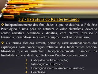 3.2 - Estrutura do Relatório/Laudo
 Independentemente das finalidades a que se destina, o Relatório
Psicológico é uma peça de natureza e valor científicos, devendo
conter narrativa detalhada e didática, com clareza, precisão e
harmonia, tornando-se acessível e compreensível ao destinatário;
 Os termos técnicos devem, portanto, estar acompanhados das
explicações e/ou conceituação retiradas dos fundamentos teórico-
filosóficos que os sustentam. Independentemente também, da
finalidade a que se destina, o Relatório Psicológico deve conter:
1. Cabeçalho ou Identificação;
2. Introdução ou Histórico;
3. Descrição/Desenvolvimento ou Análise;
4. Conclusão.
 