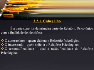 3.2.1. Cabeçalho
É a parte superior da primeira parte do Relatório Psicológico
com a finalidade de identificar:
 O autor/relator – quem elabora o Relatório Psicológico;
 O interessado – quem solicita o Relatório Psicológico;
 O assunto/finalidade – qual a razão/finalidade do Relatório
Psicológico.
 