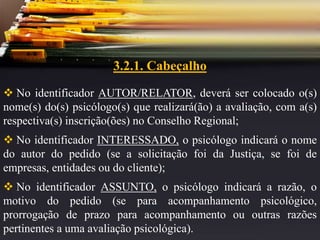 3.2.1. Cabeçalho
 No identificador AUTOR/RELATOR, deverá ser colocado o(s)
nome(s) do(s) psicólogo(s) que realizará(ão) a avaliação, com a(s)
respectiva(s) inscrição(ões) no Conselho Regional;
 No identificador INTERESSADO, o psicólogo indicará o nome
do autor do pedido (se a solicitação foi da Justiça, se foi de
empresas, entidades ou do cliente);
 No identificador ASSUNTO, o psicólogo indicará a razão, o
motivo do pedido (se para acompanhamento psicológico,
prorrogação de prazo para acompanhamento ou outras razões
pertinentes a uma avaliação psicológica).
 