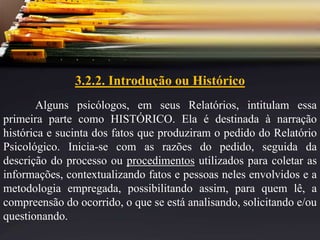 3.2.2. Introdução ou Histórico
Alguns psicólogos, em seus Relatórios, intitulam essa
primeira parte como HISTÓRICO. Ela é destinada à narração
histórica e sucinta dos fatos que produziram o pedido do Relatório
Psicológico. Inicia-se com as razões do pedido, seguida da
descrição do processo ou procedimentos utilizados para coletar as
informações, contextualizando fatos e pessoas neles envolvidos e a
metodologia empregada, possibilitando assim, para quem lê, a
compreensão do ocorrido, o que se está analisando, solicitando e/ou
questionando.
 
