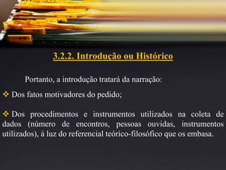 3.2.2. Introdução ou Histórico
Portanto, a introdução tratará da narração:
 Dos fatos motivadores do pedido;
 Dos procedimentos e instrumentos utilizados na coleta de
dados (número de encontros, pessoas ouvidas, instrumentos
utilizados), à luz do referencial teórico-filosófico que os embasa.
 