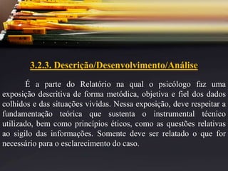 3.2.3. Descrição/Desenvolvimento/Análise
É a parte do Relatório na qual o psicólogo faz uma
exposição descritiva de forma metódica, objetiva e fiel dos dados
colhidos e das situações vividas. Nessa exposição, deve respeitar a
fundamentação teórica que sustenta o instrumental técnico
utilizado, bem como princípios éticos, como as questões relativas
ao sigilo das informações. Somente deve ser relatado o que for
necessário para o esclarecimento do caso.
 