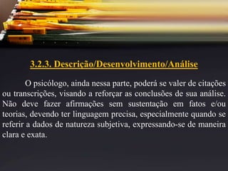 3.2.3. Descrição/Desenvolvimento/Análise
O psicólogo, ainda nessa parte, poderá se valer de citações
ou transcrições, visando a reforçar as conclusões de sua análise.
Não deve fazer afirmações sem sustentação em fatos e/ou
teorias, devendo ter linguagem precisa, especialmente quando se
referir a dados de natureza subjetiva, expressando-se de maneira
clara e exata.
 