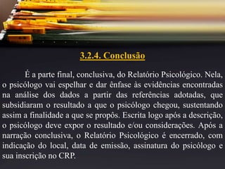 3.2.4. Conclusão
É a parte final, conclusiva, do Relatório Psicológico. Nela,
o psicólogo vai espelhar e dar ênfase às evidências encontradas
na análise dos dados a partir das referências adotadas, que
subsidiaram o resultado a que o psicólogo chegou, sustentando
assim a finalidade a que se propôs. Escrita logo após a descrição,
o psicólogo deve expor o resultado e/ou considerações. Após a
narração conclusiva, o Relatório Psicológico é encerrado, com
indicação do local, data de emissão, assinatura do psicólogo e
sua inscrição no CRP.
 