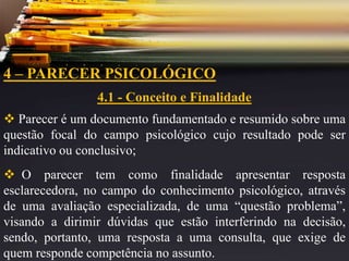 4 – PARECER PSICOLÓGICO
4.1 - Conceito e Finalidade
 Parecer é um documento fundamentado e resumido sobre uma
questão focal do campo psicológico cujo resultado pode ser
indicativo ou conclusivo;
 O parecer tem como finalidade apresentar resposta
esclarecedora, no campo do conhecimento psicológico, através
de uma avaliação especializada, de uma “questão problema”,
visando a dirimir dúvidas que estão interferindo na decisão,
sendo, portanto, uma resposta a uma consulta, que exige de
quem responde competência no assunto.
 