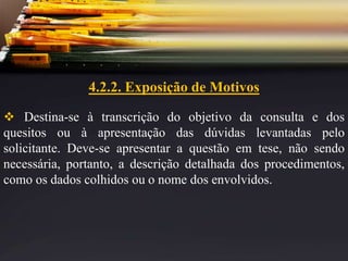 4.2.2. Exposição de Motivos
 Destina-se à transcrição do objetivo da consulta e dos
quesitos ou à apresentação das dúvidas levantadas pelo
solicitante. Deve-se apresentar a questão em tese, não sendo
necessária, portanto, a descrição detalhada dos procedimentos,
como os dados colhidos ou o nome dos envolvidos.
 
