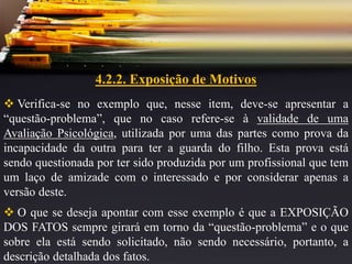 4.2.2. Exposição de Motivos
 Verifica-se no exemplo que, nesse item, deve-se apresentar a
“questão-problema”, que no caso refere-se à validade de uma
Avaliação Psicológica, utilizada por uma das partes como prova da
incapacidade da outra para ter a guarda do filho. Esta prova está
sendo questionada por ter sido produzida por um profissional que tem
um laço de amizade com o interessado e por considerar apenas a
versão deste.
 O que se deseja apontar com esse exemplo é que a EXPOSIÇÃO
DOS FATOS sempre girará em torno da “questão-problema” e o que
sobre ela está sendo solicitado, não sendo necessário, portanto, a
descrição detalhada dos fatos.
 