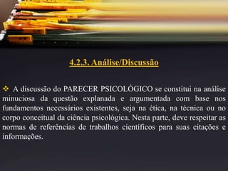 4.2.3. Análise/Discussão
 A discussão do PARECER PSICOLÓGICO se constitui na análise
minuciosa da questão explanada e argumentada com base nos
fundamentos necessários existentes, seja na ética, na técnica ou no
corpo conceitual da ciência psicológica. Nesta parte, deve respeitar as
normas de referências de trabalhos científicos para suas citações e
informações.
 