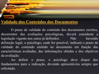 Validade dos Conteúdos dos Documentos
O prazo de validade do conteúdo dos documentos escritos,
decorrentes das avaliações psicológicas, deverá considerar a
legislação vigente nos casos já definidos. Não havendo
definição legal, o psicólogo, onde for possível, indicará o prazo de
validade do conteúdo emitido no documento em função das
características avaliadas, das informações obtidas e dos objetivos
da avaliação.
Ao definir o prazo, o psicólogo deve dispor dos
fundamentos para a indicação, devendo apresentá-los sempre que
solicitado.
 