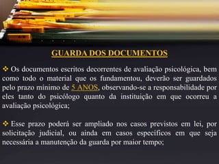 GUARDA DOS DOCUMENTOS
 Os documentos escritos decorrentes de avaliação psicológica, bem
como todo o material que os fundamentou, deverão ser guardados
pelo prazo mínimo de 5 ANOS, observando-se a responsabilidade por
eles tanto do psicólogo quanto da instituição em que ocorreu a
avaliação psicológica;
 Esse prazo poderá ser ampliado nos casos previstos em lei, por
solicitação judicial, ou ainda em casos específicos em que seja
necessária a manutenção da guarda por maior tempo;
 