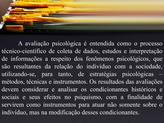 A avaliação psicológica é entendida como o processo
técnico-científico de coleta de dados, estudos e interpretação
de informações a respeito dos fenômenos psicológicos, que
são resultantes da relação do indivíduo com a sociedade,
utilizando-se, para tanto, de estratégias psicológicas –
métodos, técnicas e instrumentos. Os resultados das avaliações
devem considerar e analisar os condicionantes históricos e
sociais e seus efeitos no psiquismo, com a finalidade de
servirem como instrumentos para atuar não somente sobre o
indivíduo, mas na modificação desses condicionantes.
 