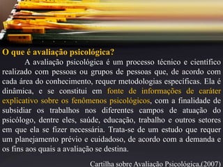 O que é avaliação psicológica?
A avaliação psicológica é um processo técnico e científico
realizado com pessoas ou grupos de pessoas que, de acordo com
cada área do conhecimento, requer metodologias específicas. Ela é
dinâmica, e se constitui em fonte de informações de caráter
explicativo sobre os fenômenos psicológicos, com a finalidade de
subsidiar os trabalhos nos diferentes campos de atuação do
psicólogo, dentre eles, saúde, educação, trabalho e outros setores
em que ela se fizer necessária. Trata-se de um estudo que requer
um planejamento prévio e cuidadoso, de acordo com a demanda e
os fins aos quais a avaliação se destina.
Cartilha sobre Avaliação Psicológica,(2007)
 