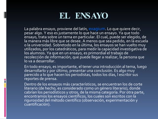 EL ENSAYO La palabra ensayo, proviene del latín,  exagium . Lo que quiere decir, pesar algo. Y eso es justamente lo que hace un ensayo. Ya que todo ensayo, trata sobre un tema en particular. El cual, puede ser elegido, de la manera más libre que se desee. A menos que sea pedido, en la escuela o la universidad. Sobretodo en la última, los ensayos se han vuelto muy utilizados, por los catedráticos, para medir la capacidad investigativa de los alumnos. Ya que en un ensayo, es primordial el trabajo de recolección de información, que puede llegar a realizar, la persona que lo va a desarrollar. En todo ensayo, es importante, el tener una introducción al tema, luego desarrollarlo y por último, presentar una conclusión. Es algo muy parecido a lo que hacen los periodistas, todos los días, l escribir sus reportes de prensa.  Dentro de los ensayos más característicos, se encuentran los de corte literario (de hecho, es considerado como un género literario), donde cabrían los periodísticos y otros, de la misma categoría. Por otra parte, encontramos los ensayos científicos, los cuales son escritos con la rigurosidad del método científico (observación, experimentación y cuantificación).  
