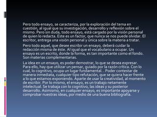 Pero todo ensayo, se caracteriza, por la exploración del tema en cuestión, al igual que su investigación, desarrollo y reflexión sobre el mismo. Pero sin duda, todo ensayo, está cargado por la visión personal de quien lo redacta. Este es un factor, que nunca se nos puede olvidar. El escritor, entrega una visión personal y única sobre la materia a tratar.  Pero todo aquel, que desee escribir un ensayo, deberá cuidar la redacción misma de éste. Al igual que el vocabulario a ocupar. Un ensayo es un escrito, donde la forma, es tan importante como el fondo. Son materias complementarias.  La idea en un ensayo, es poder demostrar, lo que se desea expresar. Para ello, hay que utilizar un pensar, guiado por la razón crítica. Con lo cual, lo cognitivo, ocupa un lugar fundamental. . Poder contestar de manera inmediata, cualquier tipo refutación, que se quiera hacer frente a lo que estamos exponiendo. Aparte de usar la creatividad, al momento de escribir. Por lo mismo, el ensayo, es un trabajo netamente intelectual. Se trabaja con lo cognitivo, las ideas y su posterior desarrollo. Asimismo, en cualquier ensayo, es importante apoyarse y comprobar nuestras ideas, por medio de una buena bibliografía.  