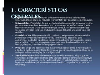 1.CARACTERÍSTICAS GENERALES   Objetividad : Primacía de hechos y datos sobre opiniones y valoraciones subjetivas. De ahí el uso de recursos representativos y denotativos del lenguaje. Universalidad : Posibilidad de que los hechos tratados puedan ser comprendidos por cualquier miembro. Recurren a una terminología especifica que se puede traducir con mucha facilidad de una lengua a otra. Estos términos científicos suelen ser unívocos (una sola traducción),ya que designan una única y precisa realidad. Especialización : El lenguaje científico y técnico exige un conocimiento de los principios y leyes de cada ciencia y de su terminología especifica para comprender los textos y poder así establecer una buena comunicación. Esto se puede definir como una jerga profesional: solo es utilizada en el horario de trabajo, después, se utiliza un lenguaje cotidiano. Precisión : Exige una adecuación lo mas objetiva posible entre el hecho que se estudia, la explicación científica del mismo y su expresión lingüística. Huye de la ambigüedad terminología y de la subjetividad. Verificabilidad : Posibilidad de comprobar en todo momento y lugar que los enunciados científicos son ciertos. Esto se puede comprobar mediante las leyes científicas (explicaciones ciertas y demostradas en su totalidad) o mediante las hipótesis (modelos explicativos que aun no ha sido comprobados en toda su totalidad). 