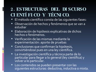 2.ESTRUCTURAS DEL DISCURSO CIENTÍFICO Y TÉCNICO.   El método científico consta de las siguientes fases: Observación de hechos y fenómenos que se van a estudiar Elaboración de hipótesis explicativas de dichos hechos o fenómenos. Verificación de las mismas mediante la experimentación: aporte de pruebas Conclusiones que confirman la hipótesis, convirtiéndose pues en una ley científica. La investigación científica y técnica parte de lo particular para llegar a lo general (ley científica) y volver a lo particular. Los contenidos se pueden presentar con las siguientes estructuras: deductiva, inductiva o mixta. 