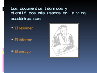 Los documentos técnicos y científicos más usados en la vida académica son:   El resumen El informe  El ensayo   