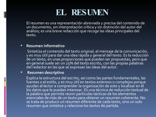 EL RESUMEN El  resumen  es una representación abreviada y precisa del contenido de un documento, sin interpretación crítica y sin distinción del autor del análisis; es una breve redacción que recoge las ideas principales del texto.  Resumen informativo Sintetiza el contenido del texto original, el mensaje de la comunicación, y es muy útil para dar una idea rápida y general del texto. Es la reducción de un texto, en unas proporciones que pueden ser propuestas, pero que en general suele ser un 25% del texto escrito, con las propias palabras del redactor en las que se expresan las ideas del autor. Resumen descriptivo Explica la estructura del escrito, así como las partes fundamentales, las fuentes o el estilo, y es muy útil en textos extensos o complejos porque ayudan al lector a comprender la organización de este y localizar en él los datos que le puedan interesar. Es una técnica de reducción textual de la palabra que permite reunir partículas tácticas de los elementos esenciales de más de un texto para obtener un resumen coherente. No se trata de producir un resumen diferente de cada texto, sino un solo resumen que sintetice y relacione los textos de partida. 