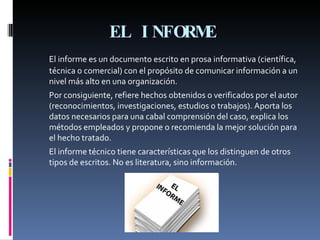 EL INFORME   El informe es un documento escrito en prosa informativa (científica, técnica o comercial) con el propósito de comunicar información a un nivel más alto en una organización.  Por consiguiente, refiere hechos obtenidos o verificados por el autor (reconocimientos, investigaciones, estudios o trabajos). Aporta los datos necesarios para una cabal comprensión del caso, explica los métodos empleados y propone o recomienda la mejor solución para el hecho tratado.  El informe técnico tiene características que los distinguen de otros tipos de escritos. No es literatura, sino información. 
