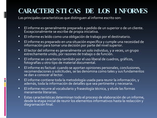 CARACTERISTICAS DE LOS INFORMES   Las principales características que distinguen al informe escrito son:  El informe es generalmente preparado a pedido de un superior o de un cliente. Excepcionalmente se escribe de propia iniciativa. El informe es leído como una obligación de trabajo por el destinatario.  El informe es preparado en una situación específica y cumple una necesidad de información para tomar una decisión por parte del nivel superior.  El lector del informe es generalmente un solo individuo, y a veces, un grupo estrechamente unido, por razones de trabajo o de función. El informe se caracteriza también por el uso liberal de cuadros, gráficos, fotografías u otro tipo de material documental.  El informe es factual: cuando se aportan opiniones personales, conclusiones, recomendaciones o solicitudes, se las denomina como tales y sus fundamentos se dan a conocer al lector.  El informe contiene toda la metodología usada para reunir la información, y además, toda la información de detalles que sea pertinente y necesaria. El informe recurre al vocabulario y fraseología técnica, y elude las formas meramente literarias. Estas características determinan todo el proceso de elaboración de un informe, desde la etapa inicial de reunir los elementos informativos hasta la redacción y diagramación final. 