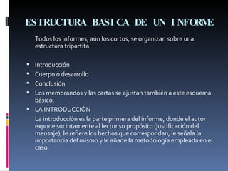 ESTRUCTURA BASICA DE UN INFORME     Todos los informes, aún los cortos, se organizan sobre una estructura tripartita: Introducción Cuerpo o desarrollo Conclusión Los memorandos y las cartas se ajustan también a este esquema básico.  LA INTRODUCCIÓN La introducción es la parte primera del informe, donde el autor expone sucintamente al lector su propósito (justificación del mensaje), le refiere los hechos que correspondan, le señala la importancia del mismo y le añade la metodología empleada en el caso. 