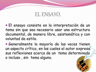 EL ENSAYO.
 El ensayo consiste en la interpretación de un
tema sin que sea necesario usar una estructura
documental, de manera libre, asistemática y con
voluntad de estilo.
 Generalmente la mayoría de las veces tienen
un aspecto crítico, en las cuales el autor expresa
sus reflexiones acerca de un tema determinado
o incluso , sin tema alguno.
 