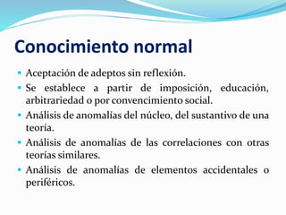 Conocimiento normal
 Aceptación de adeptos sin reflexión.
 Se establece a partir de imposición, educación,
arbitrariedad o por convencimiento social.
 Análisis de anomalías del núcleo, del sustantivo de una
teoría.
 Análisis de anomalías de las correlaciones con otras
teorías similares.
 Análisis de anomalías de elementos accidentales o
periféricos.
 
