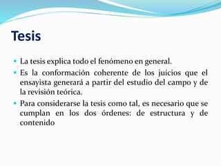 Tesis
 La tesis explica todo el fenómeno en general.
 Es la conformación coherente de los juicios que el
ensayista generará a partir del estudio del campo y de
la revisión teórica.
 Para considerarse la tesis como tal, es necesario que se
cumplan en los dos órdenes: de estructura y de
contenido
 